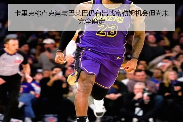 卡里克称卢克肖与巴莱巴仍有出战富勒姆机会但尚未完全确定